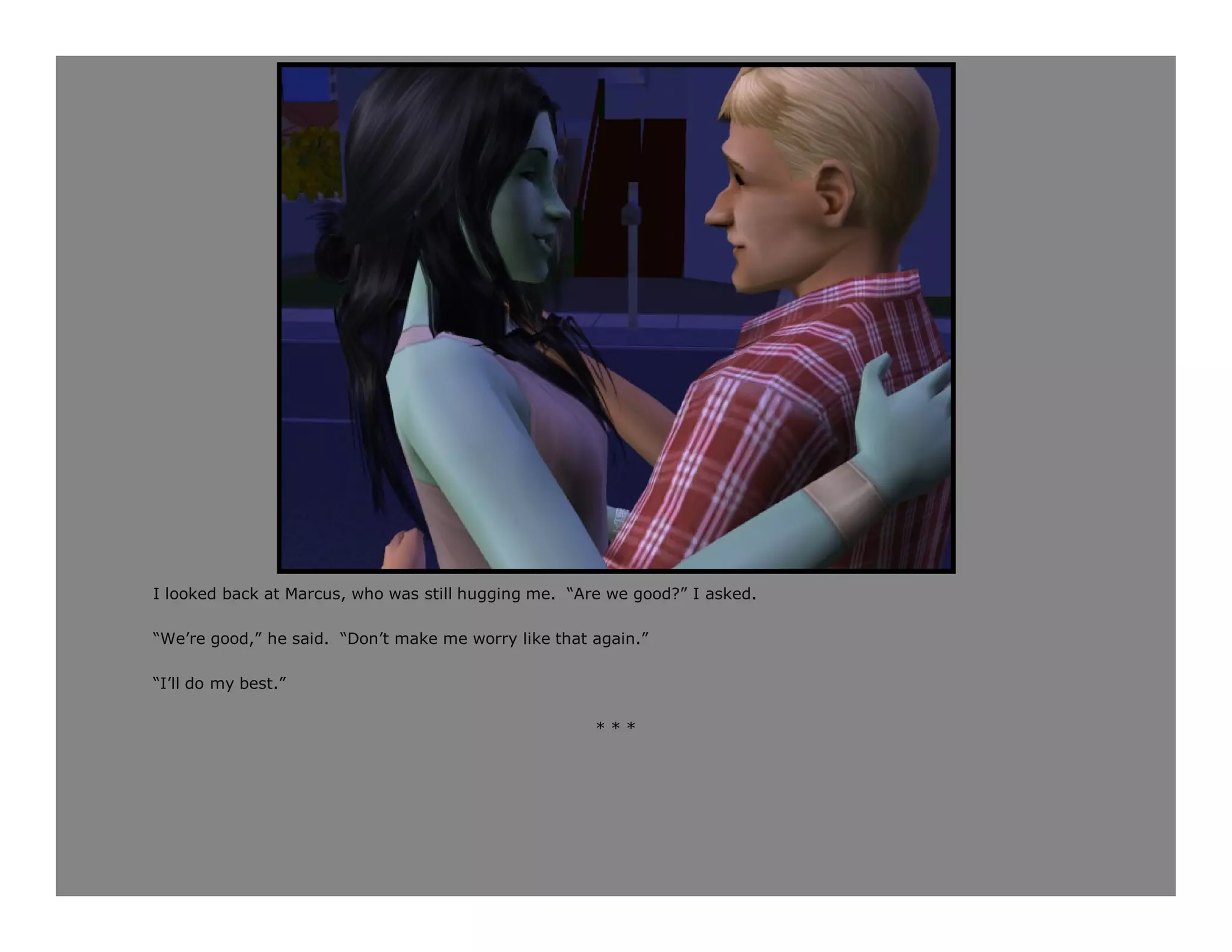 I looked back at Marcus, who was still hugging me. “Are we good?” I asked.

“We’re good,” he said. “Don’t make me worry like that again.”

“I’ll do my best.”

                                                      ***
 