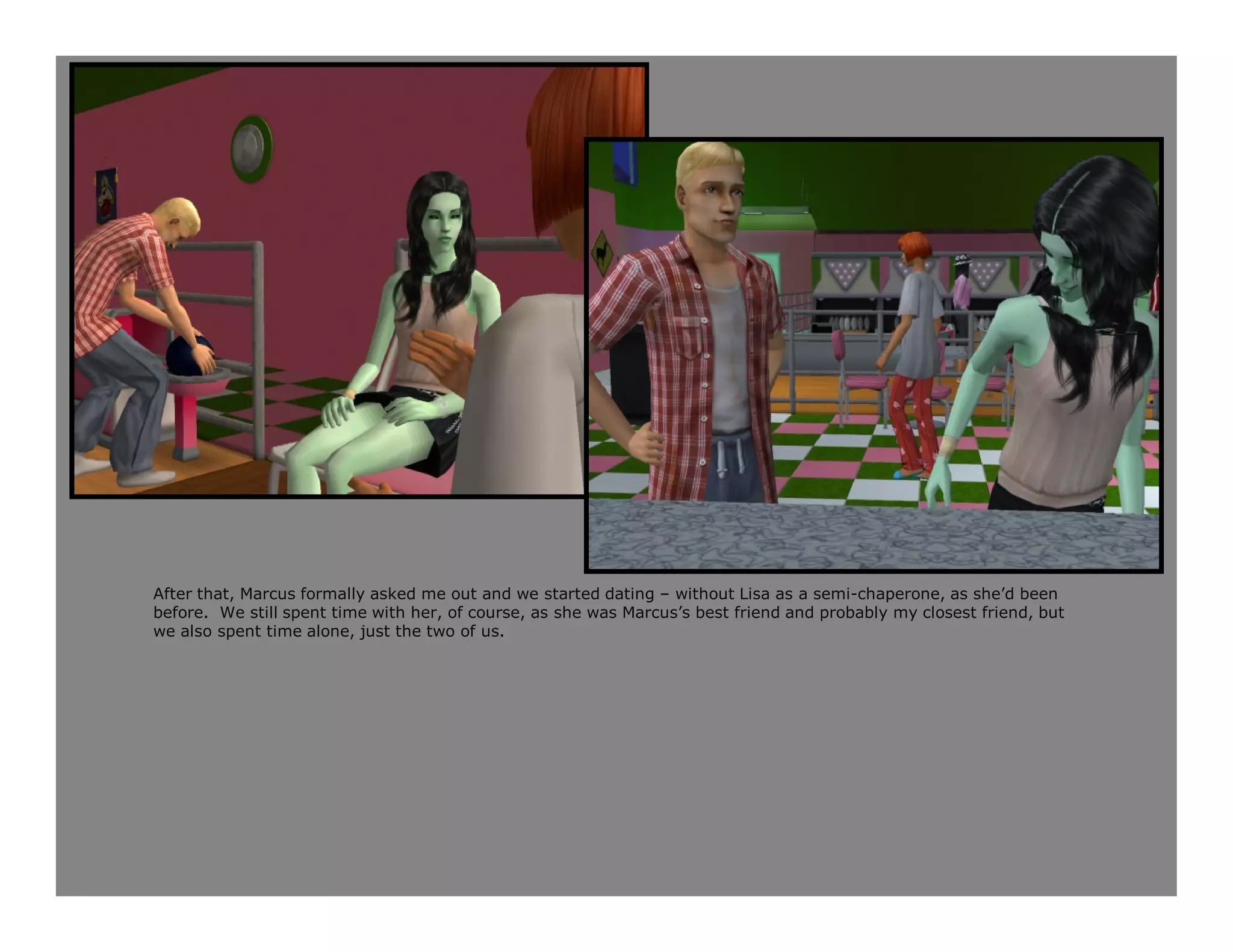 After that, Marcus formally asked me out and we started dating – without Lisa as a semi-chaperone, as she’d been
before. We still spent time with her, of course, as she was Marcus’s best friend and probably my closest friend, but
we also spent time alone, just the two of us.
 