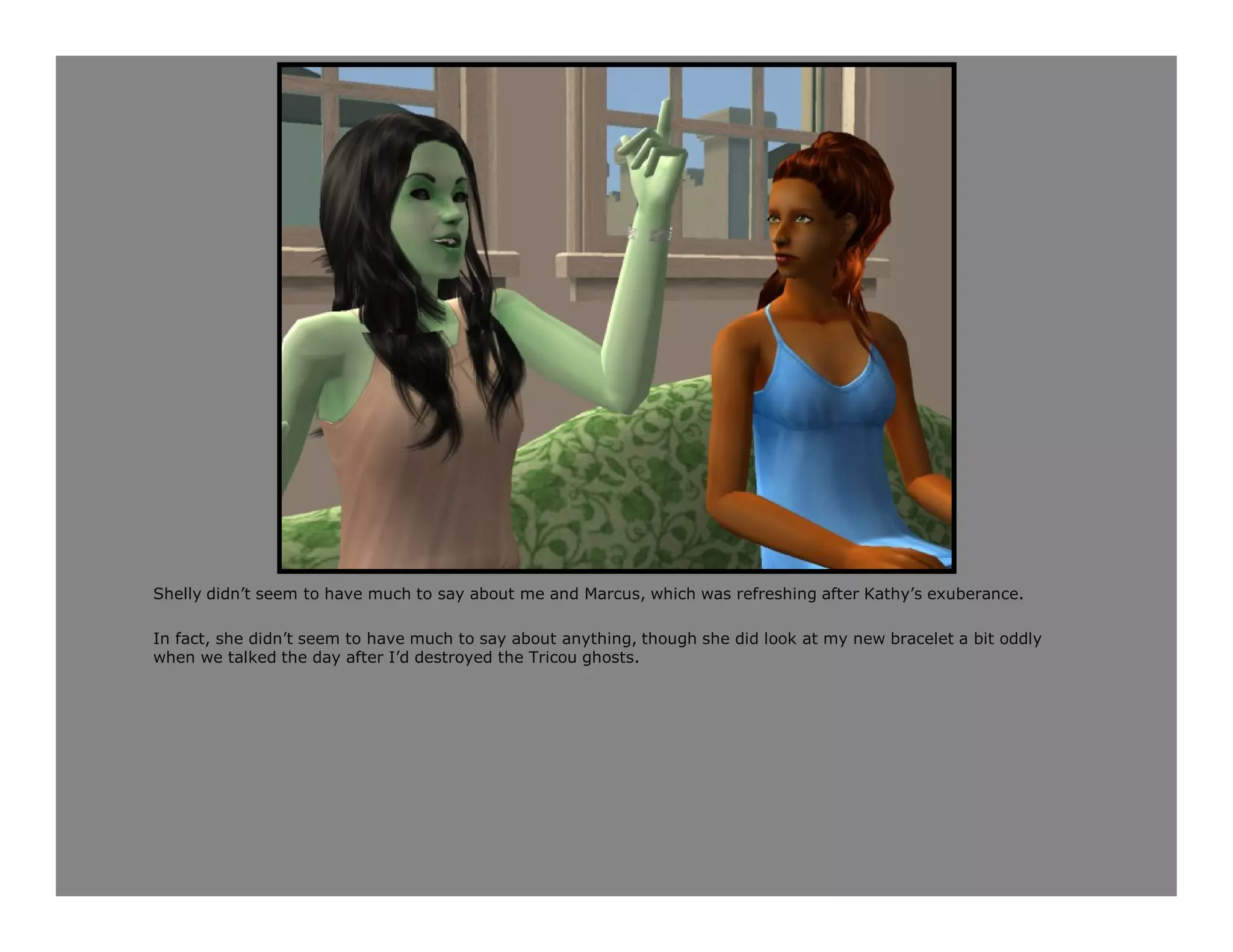 Shelly didn’t seem to have much to say about me and Marcus, which was refreshing after Kathy’s exuberance.

In fact, she didn’t seem to have much to say about anything, though she did look at my new bracelet a bit oddly
when we talked the day after I’d destroyed the Tricou ghosts.
 