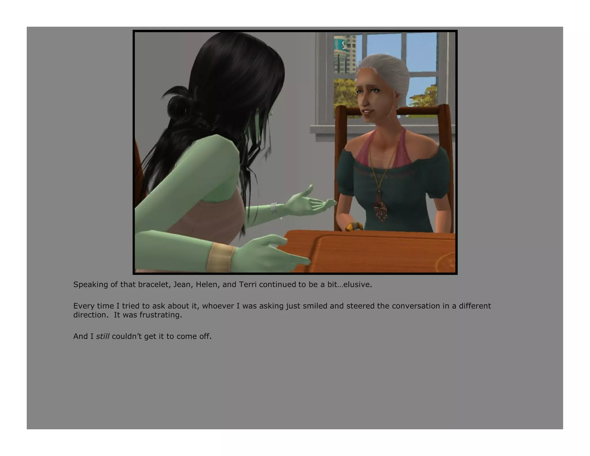 Speaking of that bracelet, Jean, Helen, and Terri continued to be a bit…elusive.

Every time I tried to ask about it, whoever I was asking just smiled and steered the conversation in a different
direction. It was frustrating.

And I still couldn’t get it to come off.
 