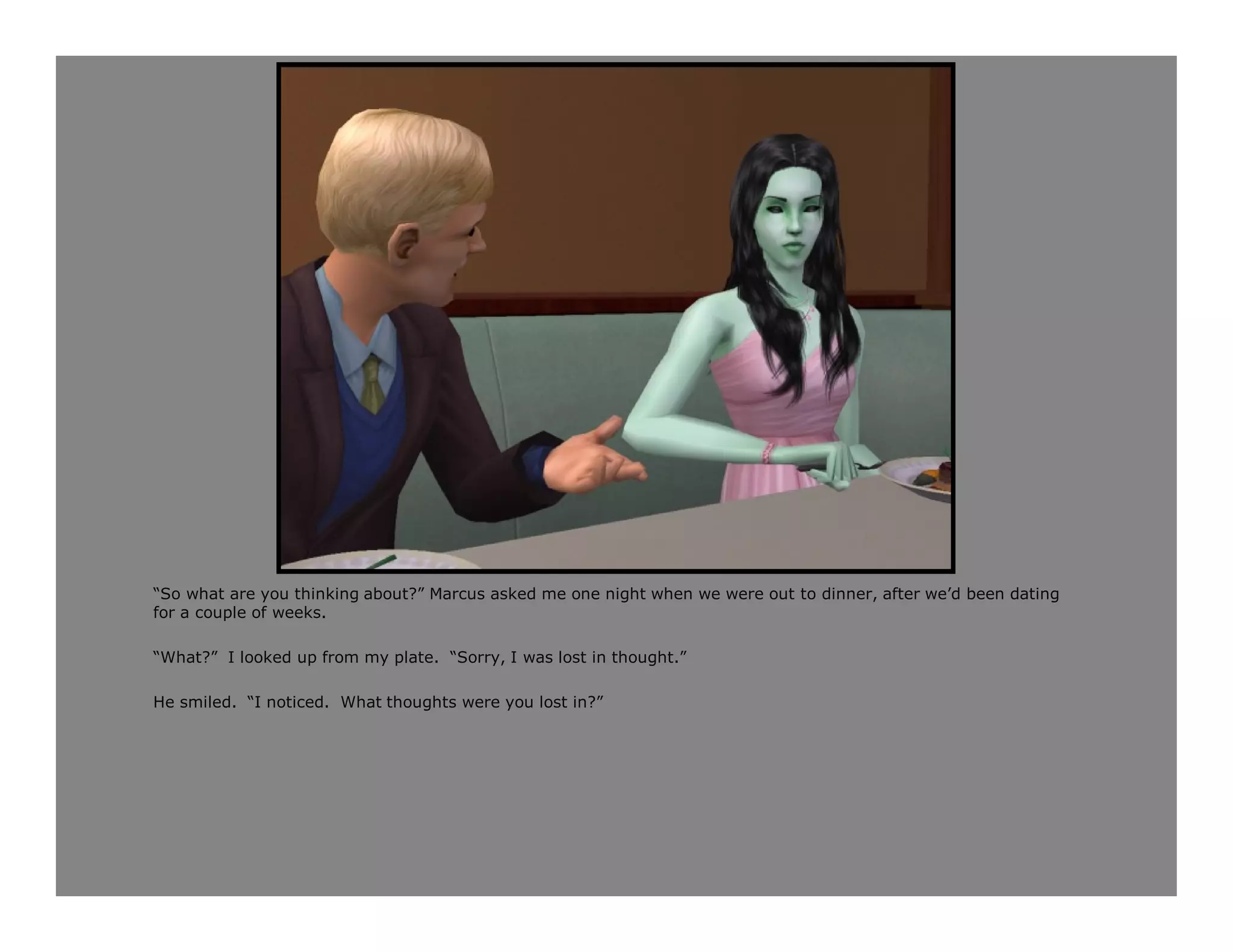 “So what are you thinking about?” Marcus asked me one night when we were out to dinner, after we’d been dating
for a couple of weeks.

“What?” I looked up from my plate. “Sorry, I was lost in thought.”

He smiled. “I noticed. What thoughts were you lost in?”
 