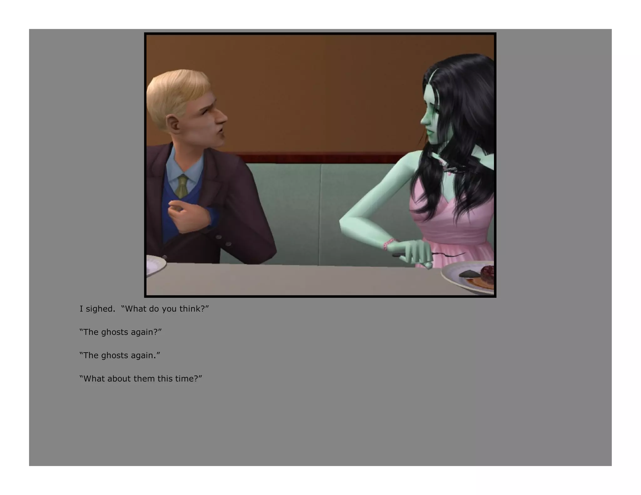 I sighed. “What do you think?”

“The ghosts again?”

“The ghosts again.”

“What about them this time?”
 