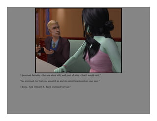 “I promised Rainelle – the one who’s still, well, sort of alive – that I would visit.”

“You promised me that you wouldn’t go and do something stupid on your own.”

“I know. And I meant it. But I promised her too.”
 