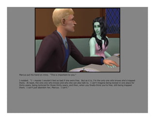 Marcus put his hand on mine. “This is important to you.”

I nodded. “I – maybe I wouldn’t feel so bad if she were free. But as it is, I’m the only one who knows she’s trapped
there. At least, the only one who knows and who she can also talk to. I can’t imagine being locked in one place for
thirty years, being tortured for those thirty years, and then, when you finally think you’re free, still being trapped
there. I can’t just abandon her, Marcus. I can’t.”
 