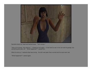 Rainelle shook her head and backed away. “He’s wrong.”

“How is he wrong? He’s Marcus.” I looked at him again. It was hard to see in the not-well-lit garage, but
something did seem off. “What happened?” I asked him.

When he sat up, I realized what was wrong. His skin was paler than normal and his eyes were red.

“What happened?” I asked again.
 