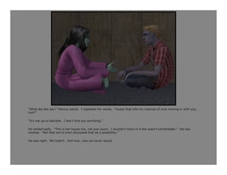 “What did she say?” Marcus asked. I repeated her words. “Guess that kills my chances of ever moving in with you,
huh?”

“It’s not up to Rainelle. I don’t find you terrifying.”

He smiled sadly. “This is her house too, not just yours. I wouldn’t move in if she wasn’t comfortable.” His lips
twisted. “Not that we’ve even discussed that as a possibility.”

He was right. We hadn’t. And now…now we never would.
 
