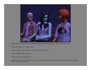 I glanced over at the house, then interrupted Lisa and Marcus’s argument. “Guys. What time is it?”

“Almost midnight, why?” Marcus said.

“I think…I think I need to go back. And see if they’re still there.”

“That’s a terrible idea,” Lisa said.

“It does sound pretty dangerous.”

I shook my head. “The ghosts don’t know I can see them, so as long as I don’t actually go into the house I should
be fine. I was fine last week.”
 