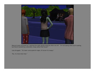 Marcus’s eyes narrowed as I watched the eight ghosts drag the other one off. “I’m not seeing what you’re seeing,
but there’s something undeniably creepy about that house.”

Lisa shrugged. “It’s been unoccupied for ages, of course it’s creepy.”

“No, it’s more than that.”
 