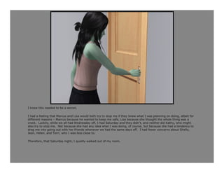 I knew this needed to be a secret.

I had a feeling that Marcus and Lisa would both try to stop me if they knew what I was planning on doing, albeit for
different reasons – Marcus because he wanted to keep me safe, Lisa because she thought the whole thing was a
crock. Luckily, while we all had Wednesday off, I had Saturday and they didn’t, and neither did Kathy, who might
also try to stop me. Not because she had any idea what I was doing, of course, but because she had a tendency to
drag me into going out with her friends whenever we had the same days off. I had fewer concerns about Shelly,
Jean, Helen, and Terri, who I was less close to.

Therefore, that Saturday night, I quietly walked out of my room.
 