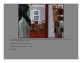 Luck was not on my side. Jean, Helen, and Terri were sitting in the dining room having coffee when I came up the
stairs. “Hello, Roxanna,” Jean called.

I sighed and entered the dining room. “Hi.”

“Would you like some coffee?” Terri asked.

“No thanks.”
 