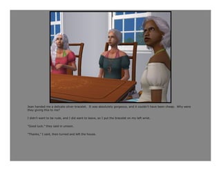 Jean handed me a delicate silver bracelet. It was absolutely gorgeous, and it couldn’t have been cheap. Why were
they giving this to me?

I didn’t want to be rude, and I did want to leave, so I put the bracelet on my left wrist.

“Good luck,” they said in unison.

“Thanks,” I said, then turned and left the house.
 