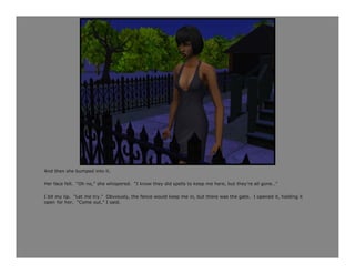 And then she bumped into it.

Her face fell. “Oh no,” she whispered. “I know they did spells to keep me here, but they’re all gone…”

I bit my lip. “Let me try.” Obviously, the fence would keep me in, but there was the gate. I opened it, holding it
open for her. “Come out,” I said.
 