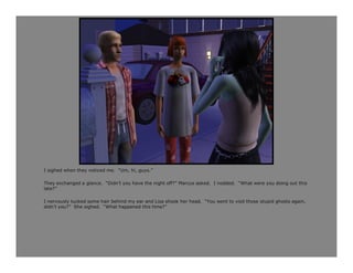 I sighed when they noticed me. “Um, hi, guys.”

They exchanged a glance. “Didn’t you have the night off?” Marcus asked. I nodded. “What were you doing out this
late?”

I nervously tucked some hair behind my ear and Lisa shook her head. “You went to visit those stupid ghosts again,
didn’t you?” She sighed. “What happened this time?”
 