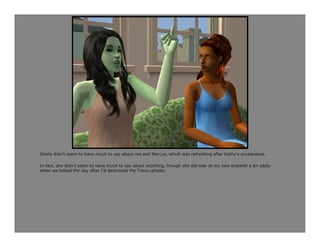 Shelly didn’t seem to have much to say about me and Marcus, which was refreshing after Kathy’s exuberance.

In fact, she didn’t seem to have much to say about anything, though she did look at my new bracelet a bit oddly
when we talked the day after I’d destroyed the Tricou ghosts.
 