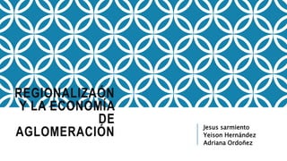 REGIONALIZAÓN
Y LA ECONOMÍA
DE
AGLOMERACIÓN
Jesus sarmiento
Yeison Hernández
Adriana Ordoñez
 