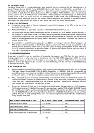 5.4 Ms Bharati Anand
Ms Bharati Anand, wife of Mr. Ananthakrishnan, aged about 31 years, is residing at No. 16, Balaji Avenue, 1 st
street, T.Nagar, Chennai 600017 Phone: 044-55192100. Her Net Worth as on 31/03/2004 as certified by Mr.
Panchapakesan (Membership No.200092), partner of Balakrishnan and Panchapakesan, Chartered Accountants
having office at No.5, Sannathi Street, Poonamallee, Chennai 600056, Tel.No.28344625 vide certificate dated
15 May, 2004 is Rs. 23.75 lakhs (Rupees Twenty Three Lakhs Seventy Five Thousand only). She had acquired
113900 shares in RRGL on 29/05/2000 and had sold the same on 18/03/2004. This aquisition being an interse
transfer of the shares amoung the promoters was exempt under the Regulations. An application to SEBI for the same is
being made. She does not hold any shares in RRGL as on the date of the Public Announcement.
6. STATUTORY APPROVALS
a)   No approval from any bank or financial institutions is required for the purpose of this Offer, to the best of the
     knowledge of the Acquirers.
b)      Approval from RBI will be required for acquisition of shares from NRI shareholders, if any.
c)      The shares under this offer will be acquired by the Acquirer, Mr R.Sriram, out of his domestic financial resources. To
        the knowledge of the Acquirers and PACs, no other statutory approvals are required to acquire the shares that may
        be tendered pursuant to the Offer. If any statutory approvals become applicable at a later date, the offer would be
        subject to such statutory approvals. In case the statutory approvals are not obtained, the Acquirer and PACs will not
        proceed with the Offer.
d)      In case of delay in receipt of statutory approval, if any SEBI has power to grant extension of time to Acquirers and
        PACs for payment of consideration to shareholders, subject to Acquirers and PACs agreeing to pay interest for the
        delayed period as directed by SEBI in terms of Regulation 22(12) of SEBI (SAST) Regulations. Further, if the delay
        occurs on account of willful default by Acquirers and PACs in obtaining the requisite approval, Regulation 22(13) of
        SEBI (SAST) Regulations will also become applicable.
7. DELISTING OPTION TO RRGL
If, pursuant to this Offer and any acquisition of shares by the Acquirers and PACs from the open market or
through negotiations or otherwise made in compliance with the SEBI (SAST) Regulations 1997, the public
shareholding is reduced to 10% or less of the paid up and voting share capital of RRGL, then in accordance with
Regulation 21(3) of the regulations, the Acquirers and PACs shall comply with the provisions of the SEBI Delisting
of Securities Guidelines, 2003.
8. BACKGROUND OF RRGL
a)      RR Greenhands Infrastructure India Limited is a public limited company having its registered office at #58,Thirumalai
        Pillai Road, T.Nagar, Chennai-600017.Ph:044-52121927, Contact Fax: 044-52035887. RRGL was incorporated in the
        year 1995 under the name Kaashyap Foundations Limited. The name was subsequently changed on 26 June,2000
        to “RR.com” and then to “RR Greenhands Infrastructure India Limited” on 7 March,2002.
b)      RRGL is principally involved in business activities relating to infrastructure and housing development projects. The
        company obtained the certificate of commencement of business on 8th March 1995. In addition to the Registered
        Office, RRGL has it’s Administrative Office at 51, R.K. Mutt road, Mylapore, Chennai 600004. Other than this RRGL
        does not have any other offices or manufacturing facilities.
c)      The present Directors of RRGL are Mr. R.Raju (Chairman),Mr.R.Sriram (Managing Director), Mr.V.Vasudevan,
        Mr.R.Ananthakrishnan and Mr.G.V.Satish Narayana. The authorized share capital of RRGL is Rs.10, 50,00,000/-(Rupees
        Ten crore fifty lakhs only) The issued, subscribed and paid up capital of RRGL as on the date of this public announcement
        is Rs.10, 50,00,000/-(Rupees Ten crore fifty lakhs only) divided into 1,05,00,000 Equity Shares of Rs.10/- each fully
        paid up. There are no partly paid up shares. There has been no merger/demerger/spin off in the Target company
        during the past three years.


     Paid up equity share capital of RRGL               No. of shares /voting rights          % of shares/voting rights

     Fully paid up equity shares                         1,05,00,000                          100

     Partly paid up equity shares                        NIL                                  NIL

     Total paid up equity shares                         1,05,00,000                          100

     Total voting rights in the Target Company           1,05,00,000                          100


                                                               16
 