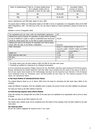 Name of stockExchange       Total no. of shares traded during             Total no.            Annualized Trading
                                the 6 calendar months prior to           of listed Shares        turnover (in terms of
                               themonth in which PA was made                                    % to total listedshares)

             BSE                            NIL                              58,46,200                     NIL

             MSE                            NIL                              58,46,200                     NIL

Source: bseindia.com and MSE letter dated 16 June, 2004
The equity shares of RRGL are infrequently traded on the BSE in terms of explanation (i) to Regulation 20(5) of the SEBI
(SAST) Regulations, 1997. The offer price of Rs. 10/- per share is based on various parameters, extracts of which are as
follows:
Valuation in terms of Regulation 20(5)

 The negotiated price per share under the Shareholders Agreement             NA
 Highest price paid by Acquirer for acquisition of equity shares including
 by way of allotment in public or rights or preferential issue during the    Rs.10/-
 twenty-six weeks period prior to the date of public announcement
 Highest price paid by the Acquirer for acquisition from SCB of equity
 shares after the date of the PA(On 17/06/2004)                              Rs.6.35/-
 Other Parameters                                                            Based on audited    Based on figures for 9
                                                                             accounts ended      Months ended 31/12/2003
                                                                             31/03/2003          (annualized) **
 RONW (%)                                                                    0.99                0.07
 Book Value per share (Rs.)                                                  11.26               11.30
 EPS (Rs.)                                                                   0.11                0.008
 P/E *                                                                       -                   -

* The equity shares have not been traded on BSE and MSE for the past many years.
** Financials as certified by L.Sukumar & Co, Chartered Accountants.
Sri & Co.,Chartered Accountants,T.Nagar, Chennai,Tel. No. 28142064, vide their report (signed by Mr.M.B.Srinivasan,
Partner, Membership No.27630) dated the 15th May 2004, have certified that the value of the shares of RRGL is
Rs.6.29 per equity share based on the methodology laid down by the Supreme Court decision in the Hindustan
Lever Employee Union Vs. Hindustan Lever Ltd.(HLL)(1995) 83 Com Case 30. The relevant extracts of the
report are reproduced below:
1) Net Asset Method of Valuation(Intrinsic Value):
The audited Balance Sheet as on 31 March, 2003 forms the basis for estimating the Net Asset Value (NAV) of the
company.
Under this Method of valuation, from the realizable value of assets, the amount of loan and other liabilities are deducted.
The value per share as per NAV method is Rs10.29
2) Profit Earning Capacity Value (PECV) Method
Under this method, the average after tax profits of the past years are capitalized at an appropriate rate to arrive at value
of shares.
The value per share as per PECV method is Rs 4.29
The market value method could not be considered since the shares of the Company have not been traded for the past
many years.
Fair Value per share
(As per the method suggested by Supreme Court in HLL case)




                                                            21




                                                                                                                               *
 