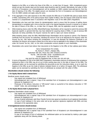 Registrar to the Offer, on or before the Close of the Offer, i.e., no later than 24 August, 2004. Unregistered owners
         should not sign the transfer deed and the transfer deed should be valid for transfer. Alternatively, the Letter of Offer
         and Form of Acceptance cum Acknowledgement will be available on SEBI’s website (www.sebi.gov.in), from the
         date of Opening of the Offer. The eligible persons can download the Form of Acceptance cum Acknowledgement
         from the SEBI’s website and apply using the same.
d)       If the aggregate of the valid responses to the Offer exceeds the Offer-size of 21,00,000 fully paid-up equity shares
         of RRGL (representing 20% of the paid-up Equity Share Capital of RRGL), then the Acquirer shall accept the shares
         received on a proportionate basis in accordance with Regulation 21(6) of the SEBI (SAST) Regulations.
e)       Shareholders who have sent their shares for dematerialization need to ensure that the process of getting shares
         dematerialized is completed well in time so that the credit in the Special Depository Account is received on or before
         the date of Closure of the Offer, i.e., no later than 24 August, 2004, else the application would be rejected.
f)       While tendering shares under the Offer, NRIs/OCBs/Foreign Shareholders will be required to submit the previous RBI
         Approvals (specific or general) that they may have obtained for acquiring shares of RRGL. In case of previous RBI
         Approvals not being submitted, the Acquirer reserves the right to reject such shares tendered.
         While tendering shares under the Offer, NRI/OCBs/Foreign Shareholders will be required to submit a Tax Clearance
         Certificate from the Income Tax authorities, indicating the amount of tax to be deducted by the Acquirer under the
         Income Tax Act, 1961 before remitting the consideration. In case the aforesaid Tax Clearance Certificate is not
         submitted, the Acquirer will arrange to deduct tax at the rate as may be applicable to the category of the shareholder
         under the Income Tax Act, 1961, on the entire consideration amount payable to such shareholder.
g)       Shareholders who cannot hand deliver their documents to the Registrar to the Offer at their address given below:
                                               Karvy Computershare Pvt Limited,
                                              46, Avenue 4, Street 1, Banjara Hills,
                                  Hyderabad 500 034. Phone Nos.:040 23320251/23320751
                                      Fax No. : 040 23311968 ; Email : murali@karvy.com
                                               Contact person : Mr. Murali Krishna
                              may send the same by Registered Post, at their own risk and cost.
h)       In terms of Regulation 22 (5A) of the SEBI (SAST) Regulations, shareholders desirous of withdrawing their acceptance
         tendered by them in the Offer may do so up to three working days prior to the date of closure of the Offer. The
         withdrawal option can be exercised by submitting the documents as per the instructions below, so as to reach the
         Registrar to the Offer as per the mode of delivery indicated therein on or before 18 August, 2004. The withdrawal
         option can be exercised by submitting the Form of withdrawal as enclosed with the Letter of Offer.
Shareholders should enclose the following:
i. For Equity Shares held in demat form:
Beneficial owners should enclose
   -       Duly signed and completed Form of Withdrawal.
   -       Acknowledgement slip in original / Copy of the submitted Form of Acceptance cum Acknowledgement in case
           delivered by Registered A.D.
   -       Photocopy of the delivery instruction in “Off-market” mode or counterfoil of the delivery instruction in “Off-
           market” mode, duly acknowledged by the DP.
ii. For Equity Shares held in physical form:
Registered Shareholders should enclose:
    -     Duly signed and completed Form of Withdrawal.
    -     Acknowledgement slip in original/ Copy of the submitted Form of Acceptance cum Acknowledgement in case
         delivered by Registered A.D.
    -     In case of partial withdrawal, valid Share Transfer form(s) duly signed as transferors by all registered shareholders
         (in case of joint holdings) in the same order and as per specimen signatures registered with RRGL and duly
         witnessed at the appropriate place.
iii Unregistered owners should enclose:
     -      Duly signed and completed Form of Withdrawal.
     -      Acknowledgement slip in original/ Copy of the submitted Form of Acceptance cum Acknowledgement in case
            delivered by Registered A.D.
            In case of non-receipt of Form of withdrawal, the withdrawal option can be exercised by making a plain paper
            application along with the following details
                                                                24
 