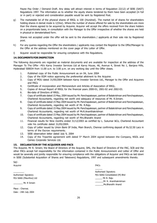Payee Pay Order / Demand Draft. Any delay will attract interest in terms of Regulation 22(12) of SEBI (SAST)
       Regulations 1997. The information as to whether the equity shares tendered by them have been accepted (in full
       or in part) or rejected and consideration payable would be sent by Registered Post.
g)     The marketable lot of the physical shares of RRGL is 100 {Hundred}. The market lot of shares for shareholders
       holding shares in demat mode is 1{One}. Where the number of shares offered for sale by the shareholders are more
       than the shares agreed to be acquired by Acquirer, Acquirer will accept the offers received from the share holders
       on a proportionate basis, in consultation with the Manager to the Offer irrespective of whether the shares are held
       in physical or dematerialised form.
       Shares not accepted under the offer will be sent to the shareholders / applicants at their sole risk by Registered
       post.
h)     For any queries regarding the Offer the shareholders / applicants may contact the Registrar to the Offer/Manager to
       the Offer at the address mentioned on the cover page of this Letter of Offer.
i)     Acquirer would be responsible for ensuring compliance with the Regulations.
14. DOCUMENTS FOR INSPECTION
The following documents are regarded as material documents and are available for inspection at the address of the
Manager To The Offer –M/s Karvy Investor Services Ltd at Karvy House, 46, Avenue 4, Street No 1, Banjara Hills,
Hyderabad 500034 from 11.00 a.m. to 3.00 p.m. on any working day until the Offer closes.
       1.     Published copy of the Public Announcement as on 04, June 2004
       2.     Copy of the EGM notice approving the preferential allotment to the Acquirer.
       3.     Copy of MOU dated 31/05/2004 between Karvy Investor Services Ltd., Manager to the Offer and Acquirers
              and PACs
       4.     Certificate of incorporation and Memorandum and Articles of Association of RRGL.
       5.     Copies of Annual Report of RRGL for the financial years 2000-01, 2001-02 and 2002-03.
       6.     Bio-data of Directors of RRGL.
       7.     Copy of certificate dated 15 May, 2004 issued by Mr. Panchapakesan, partner of Balakrishnan and Panchapakesan,
              Chartered Accountants, regarding net worth and adequacy of resources of Mr. R.Sriram.
       8.     Copy of certificate dated 15 May 2004 issued by Mr. Panchapakesan, partner of Balakrishnan and Panchapakesan,
              Chartered Accountants, regarding net worth of Mr. R.Raju
       9.     Copy of certificate dated 15 May 2004 issued by Mr. Panchapakesan, partner of Balakrishnan and Panchapakesan,
              Chartered Accountants, regarding net worth of Mr.R.Ananthakrishnan
       10.    Copy of certificate dated 15 May 2004 issued by Mr. Panchapakesan, partner of Balakrishnan and Panchapakesan,
              Chartered Accountants, regarding net worth of Mrs.Bharathi Anand
       11.    Financial results for Nine months ended 31/12/2003 as certified by L. Sukumar &Co, Chartered Accountant
              vide his certificate dated 31/05/2004.
       12.    Copy of Letter issued by Union Bank Of India, Main Branch, Chennai confirming deposit of Rs.52.50 Lacs in
              terms of the Escrow requirements.
       13.    SEBI observation letter dated July 9, 2004
       14.    Copy of the Tripartite agreement with dated 5th March 2004 signed between the Company, NSDL and
              Cameo Corporate Services Ltd.
15. DECLARATION BY THE ACQUIRER AND PACS
The Acquirer, Mr R. Sriram; the Board of Directors of the Acquirer, SML; the Board of Directors of the PAC, SCB and the
other PACs accept full responsibility for the information contained in the Public Announcement and Letter of Offer and
would be severally and jointly responsible for ensuring compliance with the obligations of Acquirer and PACs as laid down
in SEBI (Substantial Acquisition of Shares and Takeovers) Regulations, 1997 and subsequent amendments thereto.
Sd/-
Acquirer                                                                      PACs
                                                                              ______
_________                                                                     Authorised Signatory
Authorised Signatory                                                          M/s SAAG Consolidated (M) Bhd
M/s SAAG (Mauritius) Ltd                                                      ______ Mr R. Raju
                                                                              _______Mr R. Ananthakrishnan
________ Mr. R Sriram
                                                                              _______Ms.Bharathi Anand
Place : Chennai.
Date : 19th July 2004

                                                            26
 