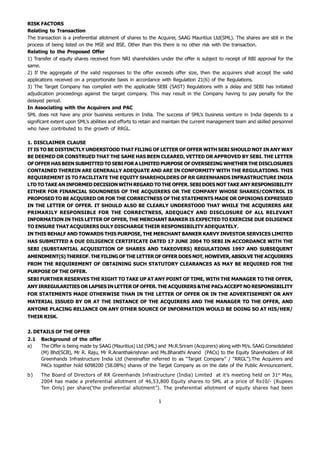 RISK FACTORS
Relating to Transaction
The transaction is a preferential allotment of shares to the Acquirer, SAAG Mauritius Ltd(SML). The shares are still in the
process of being listed on the MSE and BSE. Other than this there is no other risk with the transaction.
Relating to the Proposed Offer
1) Transfer of equity shares received from NRI shareholders under the offer is subject to receipt of RBI approval for the
same.
2) If the aggregate of the valid responses to the offer exceeds offer size, then the acquirers shall accept the valid
applications received on a proportionate basis in accordance with Regulation 21(6) of the Regulations.
3) The Target Company has complied with the applicable SEBI (SAST) Regulations with a delay and SEBI has initiated
adjudication proceedings against the target company. This may result in the Company having to pay penalty for the
delayed period.
In Associating with the Acquirers and PAC
SML does not have any prior business ventures in India. The success of SML’s business venture in India depends to a
significant extent upon SML’s abilities and efforts to retain and maintain the current management team and skilled personnel
who have contributed to the growth of RRGL.

1. DISCLAIMER CLAUSE
IT IS TO BE DISTINCTLY UNDERSTOOD THAT FILING OF LETTER OF OFFER WITH SEBI SHOULD NOT IN ANY WAY
BE DEEMED OR CONSTRUED THAT THE SAME HAS BEEN CLEARED, VETTED OR APPROVED BY SEBI. THE LETTER
OF OFFER HAS BEEN SUBMITTED TO SEBI FOR A LIMITED PURPOSE OF OVERSEEING WHETHER THE DISCLOSURES
CONTAINED THEREIN ARE GENERALLY ADEQUATE AND ARE IN CONFORMITY WITH THE REGULATIONS. THIS
REQUIREMENT IS TO FACILITATE THE EQUITY SHAREHOLDERS OF RR GREENHANDS INFRASTRUCTURE INDIA
LTD TO TAKE AN INFORMED DECISION WITH REGARD TO THE OFFER. SEBI DOES NOT TAKE ANY RESPONSIBILITY
EITHER FOR FINANCIAL SOUNDNESS OF THE ACQUIRERS OR THE COMPANY WHOSE SHARES/CONTROL IS
PROPOSED TO BE ACQUIRED OR FOR THE CORRECTNESS OF THE STATEMENTS MADE OR OPINIONS EXPRESSED
IN THE LETTER OF OFFER. IT SHOULD ALSO BE CLEARLY UNDERSTOOD THAT WHILE THE ACQUIRERS ARE
PRIMARILY RESPONSIBLE FOR THE CORRECTNESS, ADEQUACY AND DISCLOSURE OF ALL RELEVANT
INFORMATION IN THIS LETTER OF OFFER, THE MERCHANT BANKER IS EXPECTED TO EXERCISE DUE DILIGENCE
TO ENSURE THAT ACQUIRERS DULY DISCHARGE THEIR RESPONSIBILITY ADEQUATELY.
IN THIS BEHALF AND TOWARDS THIS PURPOSE, THE MERCHANT BANKER KARVY INVESTOR SERVICES LIMITED
HAS SUBMITTED A DUE DILIGENCE CERTIFICATE DATED 17 JUNE 2004 TO SEBI IN ACCORDANCE WITH THE
SEBI (SUBSTANTIAL ACQUISITION OF SHARES AND TAKEOVERS) REGULATIONS 1997 AND SUBSEQUENT
AMENDMENT(S) THEREOF. THE FILING OF THE LETTER OF OFFER DOES NOT, HOWEVER, ABSOLVE THE ACQUIRERS
FROM THE REQUIREMENT OF OBTAINING SUCH STATUTORY CLEARANCES AS MAY BE REQUIRED FOR THE
PURPOSE OF THE OFFER.
SEBI FURTHER RESERVES THE RIGHT TO TAKE UP AT ANY POINT OF TIME, WITH THE MANAGER TO THE OFFER,
ANY IRREGULARITIES OR LAPSES IN LETTER OF OFFER. THE ACQUIRERS &THE PACs ACCEPT NO RESPONSIBILITY
FOR STATEMENTS MADE OTHERWISE THAN IN THE LETTER OF OFFER OR IN THE ADVERTISEMENT OR ANY
MATERIAL ISSUED BY OR AT THE INSTANCE OF THE ACQUIRERS AND THE MANAGER TO THE OFFER, AND
ANYONE PLACING RELIANCE ON ANY OTHER SOURCE OF INFORMATION WOULD BE DOING SO AT HIS/HER/
THEIR RISK.


2. DETAILS OF THE OFFER
2.1   Background of the offer
a)    The Offer is being made by SAAG (Mauritius) Ltd (SML) and Mr.R.Sriram (Acquirers) along with M/s. SAAG Consolidated
      (M) Bhd(SCB), Mr R. Raju, Mr R.Ananthakrishnan and Ms.Bharathi Anand (PACs) to the Equity Shareholders of RR
      Greenhands Infrastructure India Ltd (hereinafter referred to as “Target Company” / “RRGL”).The Acquirers and
      PACs together hold 6098200 (58.08%) shares of the Target Company as on the date of the Public Announcement.
b)    The Board of Directors of RR Greenhands Infrastructure (India) Limited at it’s meeting held on 31st May,
      2004 has made a preferential allotment of 46,53,800 Equity shares to SML at a price of Rs10/- (Rupees
      Ten Only) per share(‘the preferential allotment”). The preferential allotment of equity shares had been

                                                             1
 