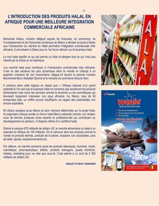 10
L’INTRODUCTION DES PRODUITS HALAL EN
AFRIQUE POUR UNE MEILLEURE INTEGRATION
COMMERCIALE AFRICAINE
Mohamed Abdou, ministre délégué auprès de l’industrie, du commerce, de
l’investissement et de l’économie numérique du Maroc a déclaré ce jeudi à Dakar
que l’introduction du marché du Halal permettra l’intégration commerciale inter
africaine. Il est présent à Dakar pour le 1er forum africain sur le business halal.
Le mot halal signifie ce qui est permis ou licite et désigne tout ce qui n’est pas
interdit par la charia ou loi islamique.
«Le marché halal peut contribuer à l’introduction commerciale inter africaine.
C’est un des secteurs les plus dynamique dans le monde et s’élargit à un
segment croissant de non musulmans» élague-t-il devant le premier ministre
Mouhamed Boun Abdallah Dionne et le ministre du commerce Alioune Sarr.
Il continue dans cette logique en disant que » l’Afrique dispose d’un grand
potentiel si l’on sait que le business halal ne concerne pas seulement les produits
alimentaires mais aussi les services comme le tourisme ou les cosmétiques qui
devraient largement intéresser nos pays africains. Au Maroc, plus de 60
entreprises hala, un chiffre encore insuffisant» au regard des potentialités non
encore exploitées.
Mr Abdou souligne qu’au Maroc ils sont vraiment déterminés sur le projet halal,
ils organisent chaque année un forum halal Maroc présenté comme «un rendez-
vous de bonnes pratiques entre experts et professionnels qui contribuent au
développement du secteur». Il dispose même d’un certificat halal.
Estimé à presque 670 milliards de dollars US, le marché alimentaire du halal a un
potentiel en Afrique de 150 milliards. On le retrouve dans les produits comme la
viande et produits dérivés, produits de la pêche, boissons non alcoolisées, pots
de bébé, épices, assaisonnements etc.
Par ailleurs, ce marché concerne aussi les produits islamiques, tourisme, mode,
cosmétique, pharmaceutique, édition, produits ménagers, jouets d’enfants,
médias, marketing pour ne citer que ceux-là. C’est estimé à un coût de 2 300
milliards de dollars US.
MAGUETTE DIOUF- SENENEWS
 
