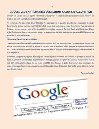 17
GOOGLE VEUT ANTICIPER LES DEMISSIONS A COUPS D'ALGORITHME
Craignant une fuite des cerveaux, le portail Internet teste un outil prenant en compte diverses données de ressources humaines afin
de prévoir qui, parmi ses employés, serait susceptible de partir.
Tim Armstrong, chef des ventes. David ROSENBLATT, responsable de la publicité. Doug Bowman, responsable du design.
Steve Horowitz, directeur technique. SANTOSH JAYARAM, chargé de la pertinence du moteur de recherche. Tous ces cadres de
Google ont un point commun : entre janvier et mai 2009, ils ont quitté la compagnie. Du coup, Google a décidé de réagir. D'après
le Wall Street Journal, il est en train de mettre au point un algorithme qui doit l'aider à identifier qui, parmi ses 20 000 employés, est
susceptible de partir prochainement.
CROISEMENT DE DIFFERENTES DONNEES
La société compte croiser diverses données de ressources humaines. Pour une personne donnée, Google alimentera son algorithme
avec les promotions reçues, l'évolution de la feuille de paie, mais aussi les évaluations par les collègues, les doléances, la motivation,
etc. Le moteur de recherche affirme d'ailleurs avoir déjà identifié plusieurs employés qui ne se sentiraient pas utilisés à la hauteur de
leurs compétences.
Evidemment, Google ne dit pas grand-chose de précis sur cette équation, ni comment elle fonctionne, ni quel type de résultats elle
donne, ni comment ils sont interprétés. Mais l'idée est bien d'anticiper, y compris en repérant des cadres qui pourraient avoir envie de
partir alors même qu'ils n'y ont peut-être pas encore pensé ! Et, donc, d'essayer de garder dans les murs ceux qui occupent des
postes stratégiques et dont les compétences ne peuvent être que bénéfiques à la société. C'est le côté humain d'Internet. Humain
façon Google, s'entend.
Par Arnaud Devillard
 