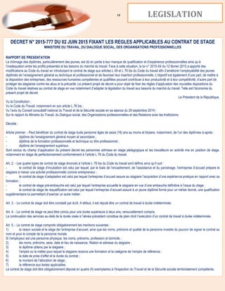 18 LEGISLATION
DECRET N° 2015-777 DU 02 JUIN 2015 FIXANT LES REGLES APPLICABLES AU CONTRAT DE STAGE
MINISTERE DU TRAVAIL, DU DIALOGUE SOCIAL, DES ORGANISATIONS PROFESSIONNELLES
RAPPORT DE PRESENTATION
Le chômage des diplômés, particulièrement des jeunes, est dû en partie à leur manque de qualification et d’expérience professionnelles ainsi qu’à
l’inadéquation entre les profils présentés et les besoins du marché du travail. Face à cette situation, la loi n° 2015-04 du 12 février 2015 a apporté des
modifications au Code du travail en introduisant le contrat de stage aux articles L 49 et L 76 bis du Code du travail afin d’améliorer l’employabilité des jeunes
diplômés de l’enseignement général ou technique et professionnel et de favoriser leur insertion professionnelle. L’objectif est également d’une part, de mettre à
la disposition des entreprises, des ressources humaines compétentes et qualifiées pouvant contribuer à leur productivité et à leur compétitivité, d’autre part de
protéger les stagiaires contre les abus et la précarité. Le présent projet de décret a pour objet de fixer les règles d’application des nouvelles dispositions du
Code du travail relatives au contrat de stage en vue notamment d’adapter la législation du travail aux besoins du marché du travail. Telle est l’économie du
présent projet de décret.
Le Président de la République,
Vu la Constitution ;
Vu le Code du Travail, notamment en son article L 76 bis ;
Vu l’avis du Conseil consultatif national du Travail et de la Sécurité sociale en sa séance du 29 septembre 2014 ;
Sur le rapport du Ministre du Travail, du Dialogue social, des Organisations professionnelles et des Relations avec les Institutions.
Décrète :
Article premier. - Peut bénéficier du contrat de stage toute personne âgée de seize (16) ans au moins et titulaire, notamment, de l’un des diplômes ci-après :
- diplôme de l’enseignement général moyen et secondaire ;
- diplôme de la formation professionnelle et technique ou titre professionnel ;
- diplôme de l’enseignement supérieur.
Sont exclus du champ d’application du présent décret les personnes admises en stage pédagogique et les travailleurs en activité mis en position de stage,
notamment en stage de perfectionnement conformément à l’article L 76 du Code du travail.
Art. 2. - Les quatre types de contrat de stage énoncés à l’article L 76 bis du Code du travail sont définis ainsi qu’il suit :
- le contrat de stage d’incubation est celui par lequel, par le biais de l’encadrement, de l’assistance et du parrainage, l’entreprise d’accueil prépare le
stagiaire à mener une activité professionnelle comme entrepreneur ;
- le contrat de stage d’adaptation est celui par lequel l’entreprise d’accueil assure au stagiaire l’acquisition d’une expérience pratique en rapport avec sa
formation ;
- le contrat de stage pré-embauche est celui par lequel l’entreprise accueille le stagiaire en vue d’une embauche définitive à l’issue du stage ;
- le contrat de stage de requalification est celui par lequel l’entreprise d’accueil assure à un jeune diplômé formé pour un métier donné, une qualification
supplémentaire lui permettant d’exercer un autre métier.
Art. 3. - Le contrat de stage doit être constaté par écrit. A défaut, il est réputé être un contrat de travail à durée indéterminée.
Art. 4. - Le contrat de stage ne peut être conclu pour une durée supérieure à deux ans, renouvellement compris.
La continuation des services au-delà de la durée visée à l’alinéa précédent constitue de plein droit l’exécution d’un contrat de travail à durée indéterminée.
Art. 5. - Le contrat de stage comporte obligatoirement les mentions suivantes :
1) la raison sociale et le siège de l’entreprise d’accueil, ainsi que les noms, prénoms et qualité de la personne investie du pouvoir de signer le contrat au
nom et pour le compte de la personne morale.
Si l’employeur est une personne physique, les noms, prénoms, profession et domicile ;
2) les noms, prénoms, sexe, date et lieu de naissance, filiation et adresse du stagiaire ;
3) le diplôme obtenu par le stagiaire ;
4) l’emploi ou le métier pour lequel le stagiaire recevra une formation et la catégorie de l’emploi de référence ;
5) la date de prise d’effet et la durée du contrat ;
6) le montant de l’allocation de stage ;
7) la référence aux textes applicables.
Le contrat de stage doit être obligatoirement déposé en quatre (4) exemplaires à l’Inspection du Travail et de la Sécurité sociale territorialement compétente.
 