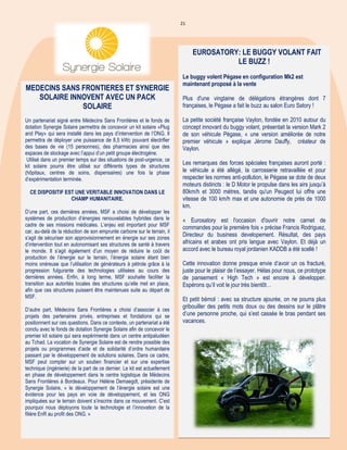 21
Titre Au cœur de l'actualité
Titre Au cœur de l'actualité
MEDECINS SANS FRONTIERES ET SYNERGIE
SOLAIRE INNOVENT AVEC UN PACK
SOLAIRE
Un partenariat signé entre Médecins Sans Frontières et le fonds de
dotation Synergie Solaire permettra de concevoir un kit solaire «Plug
and Play» qui sera installé dans les pays d’intervention de l’ONG. Il
permettra de déployer une puissance de 8,5 kWc pouvant électrifier
des bases de vie (15 personnes), des pharmacies ainsi que des
espaces de stockage avec l’appui d’un petit groupe électrogène.
Utilisé dans un premier temps sur des situations de post-urgence, ce
kit solaire pourra être utilisé sur différents types de structures
(hôpitaux, centres de soins, dispensaires) une fois la phase
d’expérimentation terminée.
CE DISPOSITIF EST UNE VERITABLE INNOVATION DANS LE
CHAMP HUMANITAIRE.
D’une part, ces dernières années, MSF a choisi de développer les
systèmes de production d’énergies renouvelables hybrides dans le
cadre de ses missions médicales. L’enjeu est important pour MSF
car, au-delà de la réduction de son emprunte carbone sur le terrain, il
s’agit de sécuriser son approvisionnement en énergie sur ses zones
d’intervention tout en autonomisant ses structures de santé à travers
le monde. Il s’agit également d’un moyen de réduire le coût de
production de l’énergie sur le terrain, l’énergie solaire étant bien
moins onéreuse que l’utilisation de générateurs à pétrole grâce à la
progression fulgurante des technologies utilisées au cours des
dernières années. Enfin, à long terme, MSF souhaite faciliter la
transition aux autorités locales des structures qu’elle met en place,
afin que ces structures puissent être maintenues suite au départ de
MSF.
D’autre part, Médecins Sans Frontières a choisi d’associer à ces
projets des partenaires privés, entreprises et fondations qui se
positionnent sur ces questions. Dans ce contexte, un partenariat a été
conclu avec le fonds de dotation Synergie Solaire afin de concevoir le
premier kit solaire qui sera expérimenté dans un centre antipaludéen
au Tchad. La vocation de Synergie Solaire est de rendre possible des
projets ou programmes d’aide et de solidarité d’ordre humanitaire
passant par le développement de solutions solaires. Dans ce cadre,
MSF peut compter sur un soutien financier et sur une expertise
technique (ingénierie) de la part de ce dernier. Le kit est actuellement
en phase de développement dans le centre logistique de Médecins
Sans Frontières à Bordeaux. Pour Hélène Demaegdt, présidente de
Synergie Solaire, « le développement de l’énergie solaire est une
évidence pour les pays en voie de développement, et les ONG
impliquées sur le terrain doivent s’inscrire dans ce mouvement. C’est
pourquoi nous déployons toute la technologie et l’innovation de la
filière EnR au profit des ONG. »
EUROSATORY: LE BUGGY VOLANT FAIT
LE BUZZ !
Le buggy volent Pégase en configuration Mk2 est
maintenant proposé à la vente
Plus d'une vingtaine de délégations étrangères dont 7
françaises, le Pégase a fait le buzz au salon Euro Satory !
La petite société française Vaylon, fondée en 2010 autour du
concept innovant du buggy volant, présentait la version Mark 2
de son véhicule Pégase, « une version améliorée de notre
premier véhicule » explique Jérome Dauffy, créateur de
Vaylon.
Les remarques des forces spéciales françaises auront porté :
le véhicule a été allégé, la carrosserie retravaillée et pour
respecter les normes anti-pollution, le Pégase se dote de deux
moteurs distincts : le D Motor le propulse dans les airs jusqu’à
80km/h et 3000 mètres, tandis qu'un Peugeot lui offre une
vitesse de 100 km/h max et une autonomie de près de 1000
km.
« Eurosatory est l'occasion d'ouvrir notre carnet de
commandes pour la première fois » précise Francis Rodriguez,
Directeur du business developement. Résultat, des pays
africains et arabes ont pris langue avec Vaylon. Et déjà un
accord avec le bureau royal jordanien KADDB a été scellé !
Cette innovation donne presque envie d’avoir un os fracturé,
juste pour le plaisir de l’essayer. Hélas pour nous, ce prototype
de pansement « High Tech » est encore à développer.
Espérons qu’il voit le jour très bientôt…
Et petit bémol : avec sa structure ajourée, on ne pourra plus
gribouiller des petits mots doux ou des dessins sur le plâtre
d’une personne proche, qui s’est cassée le bras pendant ses
vacances.
 