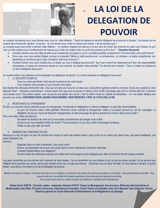 22
Je voudrais commencer pour vous discuter avec vous de cette réflexion : “Seuls les leaders en sécurité délèguent leurs pouvoirs à d'autres”. Les leaders qui se
sentent dans l'insécurité gardent le pouvoir – Ils s'en servent pour rester au-dessus des autres. » Qu’en pensez-vous ?
Je voudrais aussi vous inviter à discuter cette réflexion : “Le meilleur dirigeant est celui qui a le bon sens de choisir des hommes de valeur pour réaliser ce qu'il
veut voir être réalisé et qui a suffisamment de retenue pour éviter de s'ingérer dans ce qu'ils font pendant qu'ils le font.” ~ Theodore Roosevelt.
 Combien d'entre vous avez déjà travaillé sous le leadership de quelqu'un qui le surveille/surveillait constamment? Comment était votre performance?
 Est-ce que vous vous sentiez fatigué, ennuyé et incapable? Même si cette personne est un entrepreneur, un directeur, un patron exceptionnel, son
leadership ne contribuait pas à votre croissance. Etes-vous d’accord ?
 Combien d'entre vous avez travaillé pour un leader qui vous a délégué ses pouvoirs? Qui vous a donné les ressources qu’il faut, les responsabilités
nécessaires, la marge de manœuvre requise et vous a permis de réaliser votre potentiel ? Ce dernier est un leader. C'est un Leader qui pratique la
Loi de la Délégation de pouvoir.
Je voudrais attirer votre attention sur les obstacles à la délégation de pouvoir. Il y a trois obstacles à la délégation de pouvoir:
1. LA SECURITE D'EMPLOI
- Vous ne voulez pas laisser votre pouvoir à personne de votre équipe
- Vous craignez qu'ils puissent un jour prendre votre place.
Des études très sérieuses démontrent cela. Ceux qui ont opté pour la survie, le statu quo, la sécurité en général croient le contraire. Suivez les conseils de John
Maxwell Team : « Respirez profondément - prenez autant d'air que vous le pouvez et retenez votre souffle. Ne laissez pas sortir le moindre filet d'air. Comment
vous sentez-vous? Vous devez expirer, vous ne pouvez pas garder tout cet air. C'est la même chose en matière de leadership. » Un vrai leader délègue ses
pouvoirs aux autres. SOUVENEZ-VOUS, QUAND VOUS DONNEZ, VOUS RECEVEZ. C'EST LE CYCLE DE LA VIE.
2. RESISTANCE AU CHANGEMENT
En fait, il y a souvent comme obstacle la peur du changement, l’immaturité du délégataire ou même du délégant, le sens des responsabilités :
- La peur de l'inconnu retient votre potentiel. Personne n’aime vraiment le changement, même si la plupart peuvent en voir les avantages. La
délégation de pouvoir cause de fréquents changements, car elle encourage les gens à grandir et à innover. Mais sont-ils prêts ?
Pour vous aider, faites cet exercice :
- Énumérer les secteurs de votre vie où vous évitez consciemment de changer et de croître.
- Qu’est-ce qui vous empêche d'aller de l'avant? Trouvez quelqu'un à qui vous confier et échangez là-dessus.
- Faites-un plan pour aller de l'avant.
3. ABSENCE DE CONFIANCE EN SOI
Beaucoup ou trop de gens ont peur de prendre des risques et sortir des sentiers battus parce qu'ils ne se croient pas assez bons, pas assez intelligents, pas
assez attrayants, etc.
Exercice :
- Regardez dans un miroir maintenant. Que voyez-vous?
- Écrivez une description de ce que vous voyez dans le miroir. Maintenant, examinez votre liste.
- Combien d'observations sont négatives?
- Écrivez la liste des obstacles auxquels vous faites face et échangez sur les stratégies pour aller de l'avant et franchir chaque obstacle.
Les gens concentrés sur eux-mêmes sont rarement de bons leaders. Ils se concentrent sur eux-mêmes et sur ce que les autres pensent. Ils ne peuvent pas
déléguer leurs pouvoirs aux autres, parce qu'ils sentent qu'ils n’en ont pas eux-mêmes. Examinez-vous et soyez honnête. Si vous aspirez à devenir un grand
leader, vous devez vivre selon la Loi de la Délégation de pouvoir.
Méditez cet exercice ci-dessus. Au besoin retournez-nous vos réflexion ou demander une séance de coaching-consultance ou formation ; nous approfondirons ensemble. Nous
pouvons aider par nos activités de formation-coaching en vous réservant des séances de coaching.
Vous pouvez aussi suivre ce module en ligne Les certificats ou diplômes sont internationaux
Abdou Karim GUEYE / Ecrivain- poète – Inspecteur Général d’ETAT- Expert en Management, Gouvernance, Réformes Administratives et
Modernisation des Etats: Princeton University- International Consultant, Coach Trainer and Speaker chez John Maxwell Team (Orlando)- Ancien
Directeur général de l’Ecole Nationale d’Administration et de Magistrature du Sénégal.
Independent Certified Coach Trainer Speaker at John Maxwell Group
Specialization Making Government Work in Hard Places
http://www.softhinking.nethttp://www.slideshare.net/abdoukarimg/
LA LOI DE LA
DELEGATION DE
POUVOIRBY AKG
 
