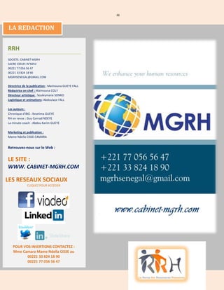 26
LA REDACTION
RRH
SOCIETE: CABINET MGRH
SACRE CŒUR I N°8252
00221 77 056 56 47
00221 33 824 18 90
MGRHSENEGAL@GMAIL.COM
Directrice de la publication : Maimouna GUEYE FALL
Rédactrice en chef : Maimouna COLY
Directeur artistique : Souleymane SONKO
Logistique et animations: Abdoulaye FALL
Les auteurs :
Chronique d’IBG : Ibrahima GUEYE
RH en revue : Guy Conrad NDEYE
La minute coach : Abdou Karim GUEYE
Marketing et publication :
Mame Ndella CISSE CAMARA
Retrouvez-nous sur le Web :
LE SITE :
WWW. CABINET-MGRH.COM
LES RESEAUX SOCIAUX
CLIQUEZ POUR ACCEDER
POUR VOS INSERTIONS CONTACTEZ :
Mme Camara Mame Ndella CISSE au
00221 33 824 18 90
00221 77 056 56 47
 