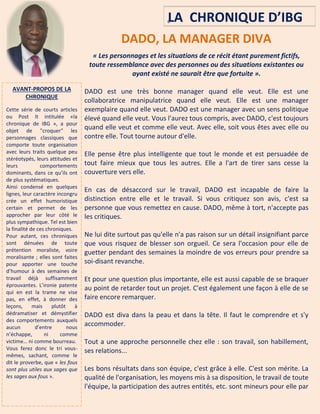 6
DADO, LA MANAGER DIVA
« Les personnages et les situations de ce récit étant purement fictifs,
toute ressemblance avec des personnes ou des situations existantes ou
ayant existé ne saurait être que fortuite ».
DADO est une très bonne manager quand elle veut. Elle est une
collaboratrice manipulatrice quand elle veut. Elle est une manager
exemplaire quand elle veut. DADO est une manager avec un sens politique
élevé quand elle veut. Vous l'aurez tous compris, avec DADO, c'est toujours
quand elle veut et comme elle veut. Avec elle, soit vous êtes avec elle ou
contre elle. Tout tourne autour d'elle.
Elle pense être plus intelligente que tout le monde et est persuadée de
tout faire mieux que tous les autres. Elle a l'art de tirer sans cesse la
couverture vers elle.
En cas de désaccord sur le travail, DADO est incapable de faire la
distinction entre elle et le travail. Si vous critiquez son avis, c'est sa
personne que vous remettez en cause. DADO, même à tort, n'accepte pas
les critiques.
Ne lui dite surtout pas qu'elle n'a pas raison sur un détail insignifiant parce
que vous risquez de blesser son orgueil. Ce sera l'occasion pour elle de
guetter pendant des semaines la moindre de vos erreurs pour prendre sa
soi-disant revanche.
Et pour une question plus importante, elle est aussi capable de se braquer
au point de retarder tout un projet. C'est également une façon à elle de se
faire encore remarquer.
DADO est diva dans la peau et dans la tête. Il faut le comprendre et s'y
accommoder.
Tout a une approche personnelle chez elle : son travail, son habillement,
ses relations...
Les bons résultats dans son équipe, c'est grâce à elle. C'est son mérite. La
qualité de l'organisation, les moyens mis à sa disposition, le travail de toute
l'équipe, la participation des autres entités, etc. sont mineurs pour elle par
AVANT-PROPOS DE LA
CHRONIQUE
Cette série de courts articles
ou Post It intitulée «la
chronique de IBG », a pour
objet de "croquer" les
personnages classiques que
comporte toute organisation
avec leurs traits quelque peu
stéréotypés, leurs attitudes et
leurs comportements
dominants, dans ce qu’ils ont
de plus systématiques.
Ainsi condensé en quelques
lignes, leur caractère incongru
crée un effet humoristique
certain et permet de les
approcher par leur côté le
plus sympathique. Tel est bien
la finalité de ces chroniques.
Pour autant, ces chroniques
sont dénuées de toute
prétention moraliste, voire
moralisante ; elles sont faites
pour apporter une touche
d’humour à des semaines de
travail déjà suffisamment
éprouvantes. L’ironie patente
qui en est la trame ne vise
pas, en effet, à donner des
leçons, mais plutôt à
dédramatiser et démystifier
des comportements auxquels
aucun d’entre nous
n’échappe, ni comme
victime… ni comme bourreau.
Vous ferez donc le tri vous-
mêmes, sachant, comme le
dit le proverbe, que « les fous
sont plus utiles aux sages que
les sages aux fous ».
LA CHRONIQUE D’IBG
….
 