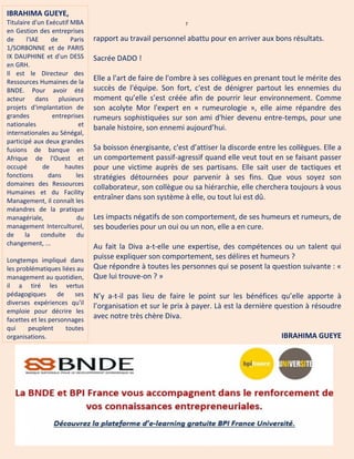 7
rapport au travail personnel abattu pour en arriver aux bons résultats.
Sacrée DADO !
Elle a l'art de faire de l'ombre à ses collègues en prenant tout le mérite des
succès de l'équipe. Son fort, c'est de dénigrer partout les ennemies du
moment qu’elle s’est créée afin de pourrir leur environnement. Comme
son acolyte Mor l'expert en « rumeurologie », elle aime répandre des
rumeurs sophistiquées sur son ami d'hier devenu entre-temps, pour une
banale histoire, son ennemi aujourd’hui.
Sa boisson énergisante, c'est d’attiser la discorde entre les collègues. Elle a
un comportement passif-agressif quand elle veut tout en se faisant passer
pour une victime auprès de ses partisans. Elle sait user de tactiques et
stratégies détournées pour parvenir à ses fins. Que vous soyez son
collaborateur, son collègue ou sa hiérarchie, elle cherchera toujours à vous
entraîner dans son système à elle, ou tout lui est dû.
Les impacts négatifs de son comportement, de ses humeurs et rumeurs, de
ses bouderies pour un oui ou un non, elle a en cure.
Au fait la Diva a-t-elle une expertise, des compétences ou un talent qui
puisse expliquer son comportement, ses délires et humeurs ?
Que répondre à toutes les personnes qui se posent la question suivante : «
Que lui trouve-on ? »
N’y a-t-il pas lieu de faire le point sur les bénéfices qu’elle apporte à
l’organisation et sur le prix à payer. Là est la dernière question à résoudre
avec notre très chère Diva.
IBRAHIMA GUEYE
IBRAHIMA GUEYE,
Titulaire d'un Exécutif MBA
en Gestion des entreprises
de l'IAE de Paris
1/SORBONNE et de PARIS
IX DAUPHINE et d'un DESS
en GRH.
Il est le Directeur des
Ressources Humaines de la
BNDE. Pour avoir été
acteur dans plusieurs
projets d'implantation de
grandes entreprises
nationales et
internationales au Sénégal,
participé aux deux grandes
fusions de banque en
Afrique de l'Ouest et
occupé de hautes
fonctions dans les
domaines des Ressources
Humaines et du Facility
Management, il connaît les
méandres de la pratique
managériale, du
management Interculturel,
de la conduite du
changement, ...
Longtemps impliqué dans
les problématiques liées au
management au quotidien,
il a tiré les vertus
pédagogiques de ses
diverses expériences qu'il
emploie pour décrire les
facettes et les personnages
qui peuplent toutes
organisations.
 