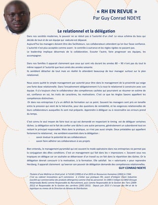 8
Le relationnel et la délégation
Dans nos sociétés modernes, le pouvoir ne se réduit pas à l’autorité d’un chef. Le vieux schéma du boss qui
décide de tout et de son équipe qui exécute est dépassé.
Aujourd’hui les managers doivent être des facilitateurs. Les collaborateurs attendent qu’on leur fasse confiance.
L’autorité n’est plus acceptée comme avant : le contrôle à outrance et les règles rigides ne passent pas.
Le leadership implique désormais de la collaboration. Ecouter l’autre, faire progresser ses équipes, les
accompagner.
Dans nos familles il apparait clairement que ceux qui sont nés durant les années 80 – 90 n’ont pas du tout le
même rapport à l’autorité que leurs ainés des années soixante.
Ils semblent détacher de tout mais en réalité ils attendent beaucoup de leur manager surtout sur le plan
relationnel.
Nous avons quitté le simple management par autorité pour être dans le management de la proximité qui exige
une forte dose relationnelle. Dans l’encadrement obligatoirement il y’a tout le relationnel à construire avec son
équipe. Il y’a toujours chez le collaborateur des compétences cachées qui pourraient se résumer en estime de
soi, confiance en soi, les traits de caractères, les motivations. C’est ce que les Anglos Saxons appellent les
compétences distinctives.
Or dans nos entreprises il y’a un déficit de formation sur ce point. Souvent les managers sont pris en tenaille
entre la pression qui vient de la hiérarchie, pour des questions de rentabilité, et les exigences relationnelles de
leurs collaborateurs auxquelles ils sont mal préparés. Apprendre à déléguer ou à reconnaître ses erreurs prend
du temps.
C’est connu le seul moyen de faire tout ce qui est demandé en respectant le timing est de déléguer certaines
tâches. La délégation est le fait de confier une tâche à une autre personne, généralement un subordonné tout en
restant le principal responsable. Mais dans la pratique, ce n'est pas aussi simple. Deux préalables qui appellent
fortement le relationnel, me semblent essentiels dans la délégation :
- savoir évaluer le potentiel de ses collaborateurs
- savoir faire adhérer ses collaborateurs à ses projets
Bien entendu, le management pyramidal qui est souvent le mode opératoire dans nos entreprises ne permet pas
la conjugaison des dîtes conditions. C’est un management qui fait dans les « impressions ». Souvent sous nos
tropiques on délègue car on souhaite se débarrasser d’un travail ou on fait dans la répartition des tâches. Or la
délégation devrait concourir à la motivation, à la formation. Elle satisfait les « valorisants » pour reprendre
Herzberg. Il apparait clairement qu’exercer son pouvoir de délégation demande des compétences relationnelles.
GUY CONRAD NDEYE
Titulaire d’une Maîtrise en Droit privé à l’UCAD (1999) et d’un DESS en Ressources Humaines (2002) à L’ISM.
C’est au cabinet Innovations qu’il commence à s’initier aux pratiques RH, avant d’intégrer Cham Industries
(société qui commercialise des produits détergents) comme Chef du personnel. En 2005 il intègre la CBAO (Groupe
Attijariwafa Bank) comme Responsable du Recrutement, puis comme Responsable de la Gestion des Tiers (2009-
2012) et Responsable de la Gestion des carrières (2001-2015). Depuis juin 2015 il s’occupe des RH et de la
logistique au niveau de la Direction du Réseau de Distribution.
« RH EN REVUE »
Par Guy Conrad NDEYE
 