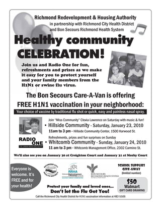 Richmond Redevelopment & Housing Authority
                             in partnership with Richmond City Health District
                             and Bon Secours Richmond Health System

 Healthy community
 CELEBRATION !
     Join us and Radio One for fun,
     refreshments and prizes as we make
     it easy for you to protect yourself
     and your family members from the
     H1N1 or swine flu virus.

      The Bon Secours Care-A-Van is offering
   FREE H1N1 vaccination in your neighborhood:
  Your choice of vaccine by traditional flu shot or quick, easy and painless nasal spray.
                           Join “Miss Community” Clovia Lawrence on Saturday with music & fun!
                       • Hillside Community - Saturday, January 23, 2010
                            11am to 3 pm - Hillside Community Center, 1500 Harwood St.
                           Refreshments, prizes and fun surprises on Sunday
                       • Whitcomb Community - Sunday, January 24, 2010
                           11 am to 3 pm - Whitcomb Management Office, 2302 Carmine St.
 We’ll also see you on January 30 at Creighton Court and January 31 at Mosby Court


                                                                                            School Supplies
Everyone is                                                                                    GIVE-AWAY
                                                                                              (limited number)
welcome. It’s
FREE and for                                                                                          $50
your health!              Protect your family and loved ones...                                   Walmart
                             Don’t let the Flu Get You!                                      GIFT CARD DRAWING
                Call the Richmond City Health District for H1N1 vaccination information at 482-5506
 