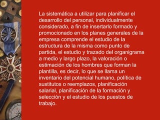 La sistemática a utilizar para planificar el desarrollo del personal, individualmente considerado, a fin de insertarlo formado y promocionado en los planes generales de la empresa comprende el estudio de la estructura de la misma como punto de partida, el estudio y trazado del organigrama a medio y largo plazo, la valoración o estimación de los hombres que forman la plantilla, es decir, lo que se llama un inventario del potencial humano, política de sustitutos o reemplazos, planificación salarial, planificación de la formación y selección y el estudio de los puestos de trabajo. 