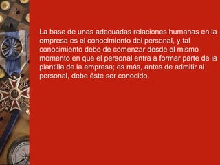 La base de unas adecuadas relaciones humanas en la empresa es el conocimiento del personal, y tal conocimiento debe de comenzar desde el mismo momento en que el personal entra a formar parte de la plantilla de la empresa; es más, antes de admitir al personal, debe éste ser conocido. 