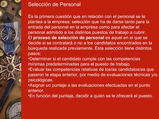 Selección de Personal Es la primera cuestión que en relación con el personal se le plantea a la empresa; selección que ha de darse tanto para la entrada del personal en la empresa como para afectar el personal admitido a los distintos puestos de trabajo a cubrir. El  proceso de selección de personal  es aquel en el que se decide si se contratará o no a los candidatos encontrados en la búsqueda realizada previamente. Esta selección tiene distintos pasos: Determinar si el candidato cumple con las competencias mínimas predeterminadas para el puesto de trabajo. Evaluar las competencias relativas de los/as candidatos/as que pasaron la etapa anterior, por medio de evaluaciones técnicas y/o psicológicas. Asignar un puntaje a las evaluaciones efectuadas en el punto anterior. En función del puntaje, decidir a quién se le ofrecerá el puesto. 