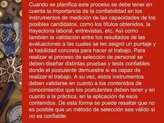Cuando se planifica este proceso se debe tener en cuenta la importancia de la confiabilidad en los instrumentos de medición de las capacidades de los posibles candidatos, como los títulos obtenidos, la trayectoria laboral, entrevistas, etc. Así como también la validación entre los resultados de las evaluaciones a las cuales se les asignó un puntaje y la habilidad concreta para hacer el trabajo. Para realizar el proceso de selección de personal se deben diseñar distintas pruebas y tests confiables donde el postulante demuestre si es capaz de realizar el trabajo. A su vez, estos instrumentos deben validarse en cuanto a los contenidos de conocimientos que los postulantes deben tener y en cuanto a la práctica, en la aplicación de esos contenidos. De esta forma se puede resaltar que no es posible que un método de selección sea válido si no es confiable.   