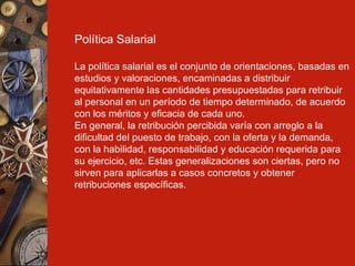 Política Salarial La política salarial es el conjunto de orientaciones, basadas en estudios y valoraciones, encaminadas a distribuir equitativamente las cantidades presupuestadas para retribuir al personal en un período de tiempo determinado, de acuerdo con los méritos y eficacia de cada uno. En general, la retribución percibida varía con arreglo a la dificultad del puesto de trabajo, con la oferta y la demanda, con la habilidad, responsabilidad y educación requerida para su ejercicio, etc. Estas generalizaciones son ciertas, pero no sirven para aplicarlas a casos concretos y obtener retribuciones específicas. 