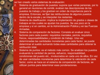 se han creado varios sistemas de evaluación: Sistema de graduación de puestos: supone que varias personas, por lo general en reuniones de comité, evalúen las descripciones de los puestos de trabajo y los gradúen en orden de importancia para la empresa. Entonces, se fijan las retribuciones de algunos puestos dentro de la escala y se interpolan los restantes. Sistema de clasificación: implica la implantación de grados o clases de trabajos en los cuales se ajustan los puestos. Se usa poco en la empresa y sí en cambio, en la Administración Pública y en las Fuerzas Armadas. Sistema de comparación de factores: Consiste en evaluar cinco factores para cada puesto: requisitos mentales, pericia, requisitos físicos, responsabilidades y condición de trabajo. Una vez determinadas las cantidades monetarias para cada factor, se puede determinar el sueldo sumando todas esas cantidades para obtener la retribución total. Sistema de puntos: es el método más común. Se analizan los puestos evaluando la cantidad de pericia, esfuerzo, responsabilidad, condiciones del puesto etc., involucrados en cada uno de ellos. En vez de usar cantidades monetarias para determinar la valoración de cada factor, como se hace en el sistema de comparación de factores, se utilizan puntos para determinar esas ponderaciones. 
