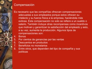Compensación Es necesario que las compañías ofrezcan compensaciones adecuadas a sus empleados porque estos ofrecen su intelecto y su fuerza física a la empresa, haciéndola más exitosa. Esta compensación no solo se refiere a un sueldo o salario. También incluye otras recompensas como incentivos que motivan y garantizan la satisfacción del empleado y esto, a su vez, aumenta la producción. Algunos tipos de compensaciones son: Bonos Por cientos de ganancias por las ventas Descuentos en productos Beneficios no monetarios Entre otros, que dependen del tipo de compañía y sus políticas 