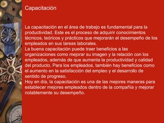 Capacitación La capacitación en el área de trabajo es fundamental para la productividad. Este es el proceso de adquirir conocimientos técnicos, teóricos y prácticos que mejorarán el desempeño de los empleados en sus tareas laborales. La buena capacitación puede traer beneficios a las organizaciones como mejorar su imagen y la relación con los empleados, además de que aumenta la productividad y calidad del producto. Para los empleados, también hay beneficios como el aumento en la satisfacción del empleo y el desarrollo de sentido de progreso. Hoy en día, la capacitación es una de las mejores maneras para establecer mejores empleados dentro de la compañía y mejorar notablemente su desempeño. 