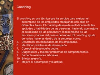 Coaching El  coaching  es una técnica que ha surgido para mejorar el desempeño de los empleados, trabajando con ellos en diferentes áreas. El  coaching  desarrolla metódicamente las aptitudes y habilidades de las personas, haciendo que mejore el autoestima de las personas y el desempeño de las funciones y tareas del puesto de trabajo. El  coaching  ayuda de varias maneras dentro de la empresa, como: Desarrollar las habilidades de los empleados. Identificar problemas de desempeño. Corregir el desempeño pobre. Diagnosticar y mejorar problemas de comportamiento. Fomenta relaciones laborales. Brinda asesoría. Mejora el desempeño y la actitud. 