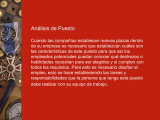 Análisis de Puesto Cuando las compañías establecen nuevas plazas dentro de su empresa es necesario que establezcan cuáles son las características de este puesto para que así los empleados potenciales puedan conocer qué destrezas o habilidades necesitan para ser elegidos y si cumplen con todos los requisitos. Para esto es necesario diseñar el empleo, esto se hace estableciendo las tareas y responsabilidades que la persona que tenga este puesto debe realizar con su equipo de trabajo . 