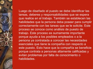 Luego de diseñado el puesto se debe identificar las tareas, deberes y responsabilidades que se espera que realice en el trabajo. También se establecen las habilidades que la persona deba poseer para cumplir correctamente con las tareas que se le solicite. Este proceso se conoce como análisis de puesto de trabajo. Este proceso es sumamente importante porque ayuda a los posibles empleados o a la persona ya contratada a conocer las necesidades esenciales que tiene la compañía con respecto a este puesto. Esto hace que la compañía se beneficie porque contrata a personas altamente calificadas y evitan problemas por falta de conocimiento o habilidades. 