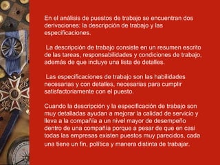 En el análisis de puestos de trabajo se encuentran dos derivaciones: la descripción de trabajo y las especificaciones. La descripción de trabajo consiste en un resumen escrito de las tareas, responsabilidades y condiciones de trabajo, además de que incluye una lista de detalles. Las especificaciones de trabajo son las habilidades necesarias y con detalles, necesarias para cumplir satisfactoriamente con el puesto.  Cuando la descripción y la especificación de trabajo son muy detalladas ayudan a mejorar la calidad de servicio y lleva a la compañía a un nivel mayor de desempeño dentro de una compañía porque a pesar de que en casi todas las empresas existen puestos muy parecidos, cada una tiene un fin, política y manera distinta de trabajar.   