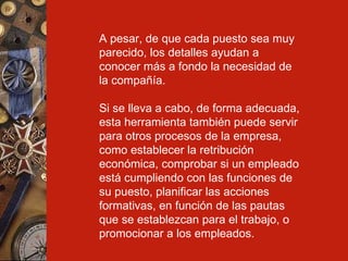 A  pesar, de que cada puesto sea muy parecido, los detalles ayudan a conocer más a fondo la necesidad de la compañía. Si se lleva a cabo, de forma adecuada, esta herramienta también puede servir para otros procesos de la empresa, como establecer la retribución económica, comprobar si un empleado está cumpliendo con las funciones de su puesto, planificar las acciones formativas, en función de las pautas que se establezcan para el trabajo, o promocionar a los empleados. 