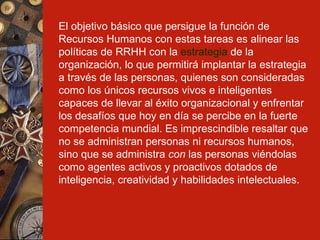 El objetivo básico que persigue la función de Recursos Humanos con estas tareas es alinear las políticas de RRHH con la  estrategia  de la organización, lo que permitirá implantar la estrategia a través de las personas, quienes son consideradas como los únicos recursos vivos e inteligentes capaces de llevar al éxito organizacional y enfrentar los desafíos que hoy en día se percibe en la fuerte competencia mundial. Es imprescindible resaltar que no se administran personas ni recursos humanos, sino que se administra  con  las personas viéndolas como agentes activos y proactivos dotados de inteligencia, creatividad y habilidades intelectuales.   