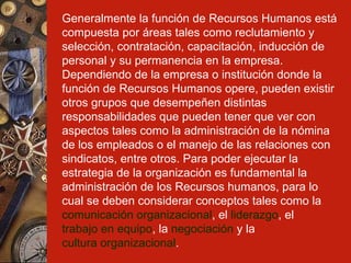 Generalmente la función de Recursos Humanos está compuesta por áreas tales como reclutamiento y selección, contratación, capacitación, inducción de personal y su permanencia en la empresa. Dependiendo de la empresa o institución donde la función de Recursos Humanos opere, pueden existir otros grupos que desempeñen distintas responsabilidades que pueden tener que ver con aspectos tales como la administración de la nómina de los empleados o el manejo de las relaciones con sindicatos, entre otros. Para poder ejecutar la estrategia de la organización es fundamental la administración de los Recursos humanos, para lo cual se deben considerar conceptos tales como la  comunicación organizacional , el  liderazgo , el  trabajo en equipo , la  negociación  y la  cultura organizacional .   