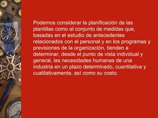 Podemos considerar la planificación de las plantillas como el conjunto de medidas que, basadas en el estudio de antecedentes relacionados con el personal y en los programas y previsiones de la organización, tienden a determinar, desde el punto de vista individual y general, las necesidades humanas de una industria en un plazo determinado, cuantitativa y cualitativamente, así como su costo.   